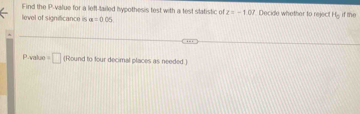 Find the P -value for a left-tailed hypothesis test with a test statistic of z=-1.07. Decide whether to reject H_0 if the 
level of significance is alpha =0.05.
P -value =□ (Round to four decimal places as needed.)