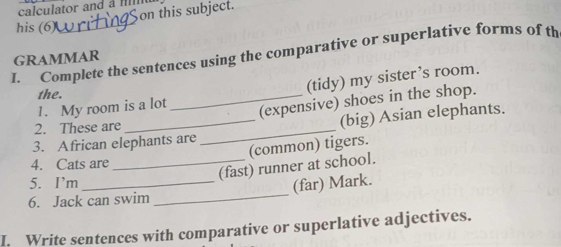 calculator and a m 
on this subject. 
his (6) 
_ 
I. Complete the sentences using the comparative or superlative forms of th 
GRAMMAR 
the. 
(tidy) my sister’s room. 
1. My room is a lot 
_(expensive) shoes in the shop. 
2. These are 
_(big) Asian elephants. 
3. African elephants are 
_ 
(common) tigers. 
4. Cats are 
_(fast) runner at school. 
5. I’m _(far) Mark. 
6. Jack can swim 
_ 
I. Write sentences with comparative or superlative adjectives.