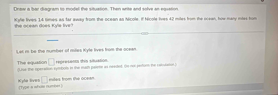 Draw a bar diagram to model the situation. Then write and solve an equation. 
Kyle lives 14 times as far away from the ocean as Nicole. If Nicole lives 42 miles from the ocean, how many miles from 
the ocean does Kyle live? 
Let m be the number of miles Kyle lives from the ocean. 
The equation □ represents this situation. 
(Use the operation symbols in the math palette as needed. Do not perform the calculation.) 
Kyle lives □ miles from the ocean. 
(Type a whole number.)