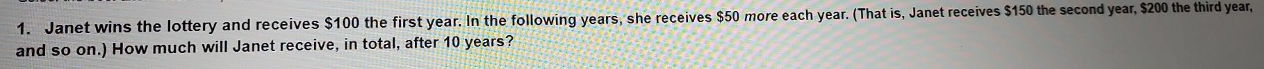 Janet wins the lottery and receives $100 the first year. In the following years, she receives $50 more each year. (That is, Janet receives $150 the second year, $200 the third year, 
and so on.) How much will Janet receive, in total, after 10 years?