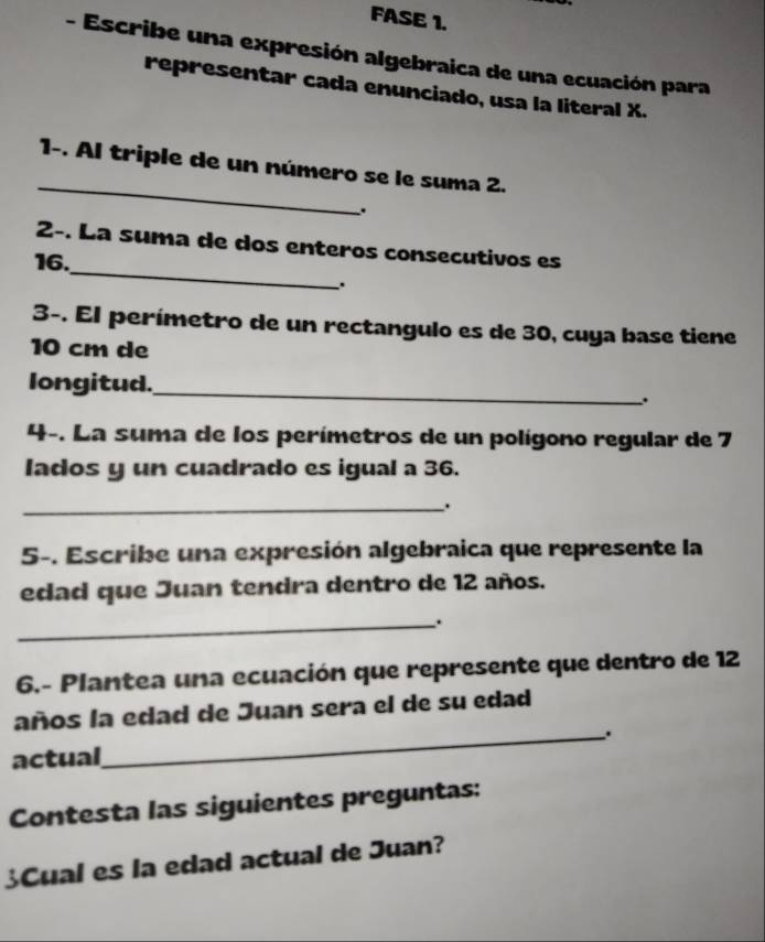 FASE 1. 
- Escribe una expresión algebraica de una ecuación para 
representar cada enunciado, usa la literal X. 
_ 
1-. Al triple de un número se le suma 2. 
. 
_ 
2-. La suma de dos enteros consecutivos es
16. 
. 
3-. El perímetro de un rectangulo es de 30, cuya base tiene
10 cm de 
longitud. 
_ 
. 
4-. La suma de los perímetros de un polígono regular de 7
lados y un cuadrado es igual a 36. 
_. 
5-. Escribe una expresión algebraica que represente la 
edad que Juan tendra dentro de 12 años. 
_. 
6.- Plantea una ecuación que represente que dentro de 12
años la edad de Juan sera el de su edad 
actual_ . 
Contesta las siguientes preguntas: 
¿Cual es la edad actual de Juan?