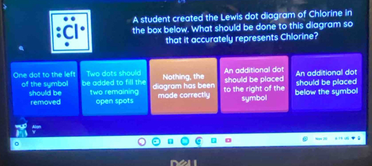 A student created the Lewis dot diagram of Chlorine in 
the box below. What should be done to this diagram so 
that it accurately represents Chlorine? 
One dot to the left Two dots should Nothing, the An additional dot An additional dot 
of the symbol be added to fill the diagram has been to the right of the should be placed should be placed 
should be two remaining made correctly symbol 
removed open spots below the symbol 
Now 20
。