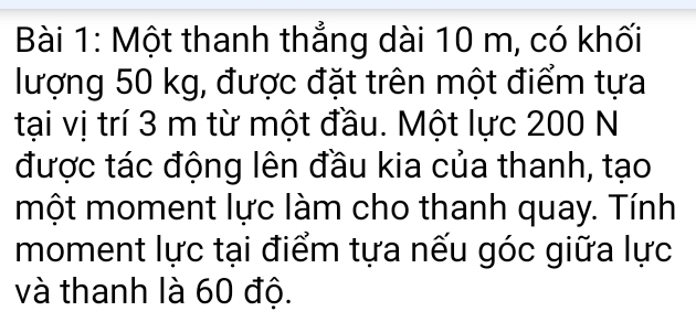 Một thanh thẳng dài 10 m, có khối 
lượng 50 kg, được đặt trên một điểm tựa 
tại vị trí 3 m từ một đầu. Một lực 200 N
được tác động lên đầu kia của thanh, tạo 
một moment lực làm cho thanh quay. Tính 
moment lực tại điểm tựa nếu góc giữa lực 
và thanh là 60 độ.