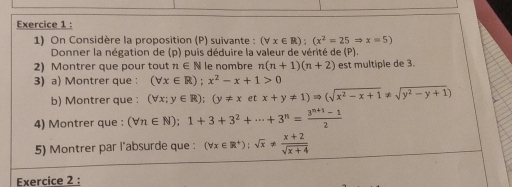 On Considère la proposition (P) suivante : (forall x∈ R);(x^2=25Rightarrow x=5)
Donner la négation de (p) puis déduire la valeur de vérité de (P) 
2) Montrer que pour tout n∈ N le nombre n(n+1)(n+2) est multiple de 3. 
3) a) Montrer que : (forall x∈ R);x^2-x+1>0
b) Montrer que : (forall x;y∈ R);(y!= xetx+y!= 1)Rightarrow (sqrt(x^2-x+1)!= sqrt(y^2-y+1))
4) Montrer que : (forall n∈ N);1+3+3^2+·s +3^n= (3^(n+1)-1)/2 
5) Montrer par l'absurde que : (forall x∈ R^+):sqrt(x)!=  (x+2)/sqrt(x+4) 
Exercice 2 :