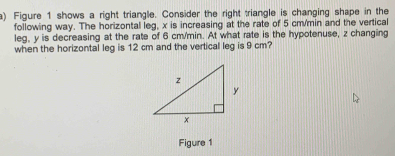 Figure 1 shows a right triangle. Consider the right triangle is changing shape in the 
following way. The horizontal leg, x is increasing at the rate of 5 cm/min and the vertical 
leg, y is decreasing at the rate of 6 cm/min. At what rate is the hypotenuse, z changing 
when the horizontal leg is 12 cm and the vertical leg is 9 cm? 
Figure 1