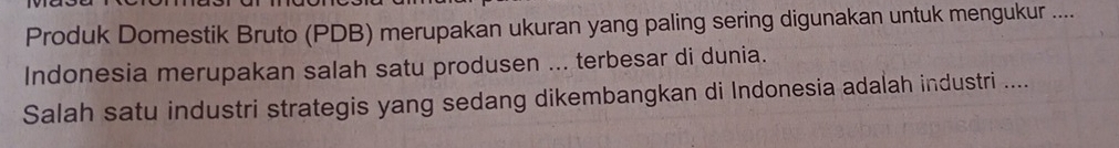 Produk Domestik Bruto (PDB) merupakan ukuran yang paling sering digunakan untuk mengukur .... 
Indonesia merupakan salah satu produsen ... terbesar di dunia. 
Salah satu industri strategis yang sedang dikembangkan di Indonesia adalah industri ....