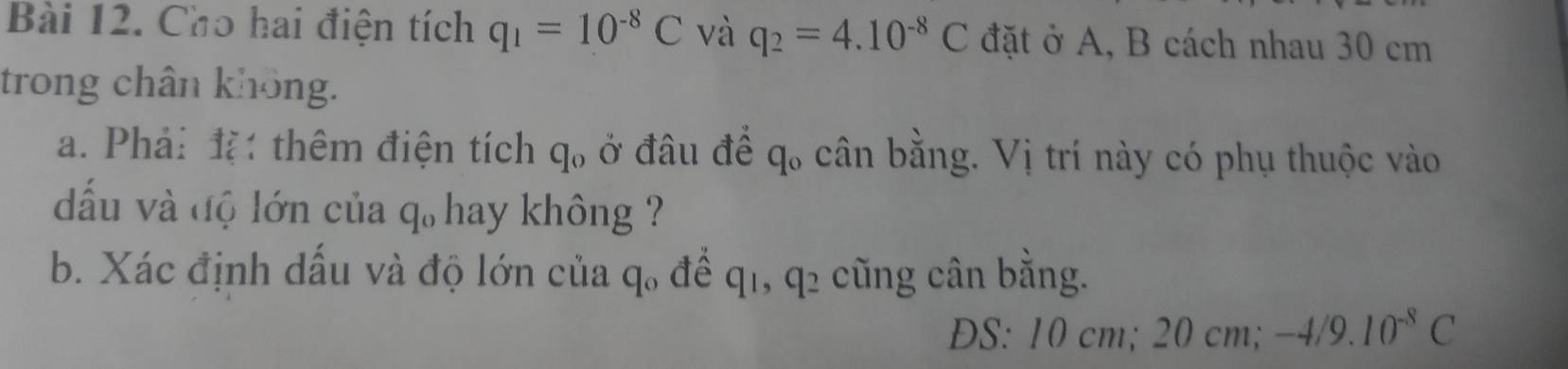 Cho hai điện tích q_1=10^(-8)C và q_2=4.10^(-8)C đặt ở A, B cách nhau 30 cm
trong chân không. 
a. Phải đ thêm điện tích q_0 ở đâu để q_0 cân bằng. Vị trí này có phụ thuộc vào 
dấầu và độ lớn của q_0 hay không ? 
b. Xác định dấu và độ lớn của q, để qi, q_2 cũng cân bằng. 
DS: 10 cm; 20cm; -4/9.10^(-8)C