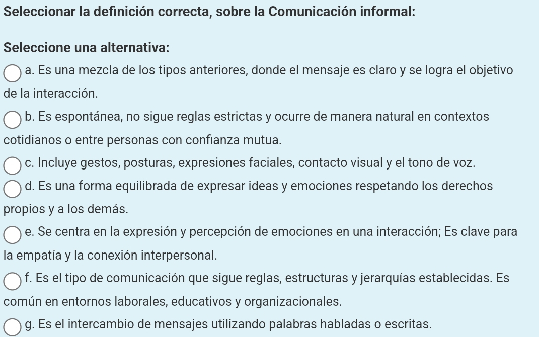 Seleccionar la definición correcta, sobre la Comunicación informal:
Seleccione una alternativa:
a. Es una mezcla de los tipos anteriores, donde el mensaje es claro y se logra el objetivo
de la interacción.
b. Es espontánea, no sigue reglas estrictas y ocurre de manera natural en contextos
cotidianos o entre personas con confianza mutua.
c. Incluye gestos, posturas, expresiones faciales, contacto visual y el tono de voz.
d. Es una forma equilibrada de expresar ideas y emociones respetando los derechos
propios y a los demás.
e. Se centra en la expresión y percepción de emociones en una interacción; Es clave para
la empatía y la conexión interpersonal.
f. Es el tipo de comunicación que sigue reglas, estructuras y jerarquías establecidas. Es
común en entornos laborales, educativos y organizacionales.
g. Es el intercambio de mensajes utilizando palabras habladas o escritas.