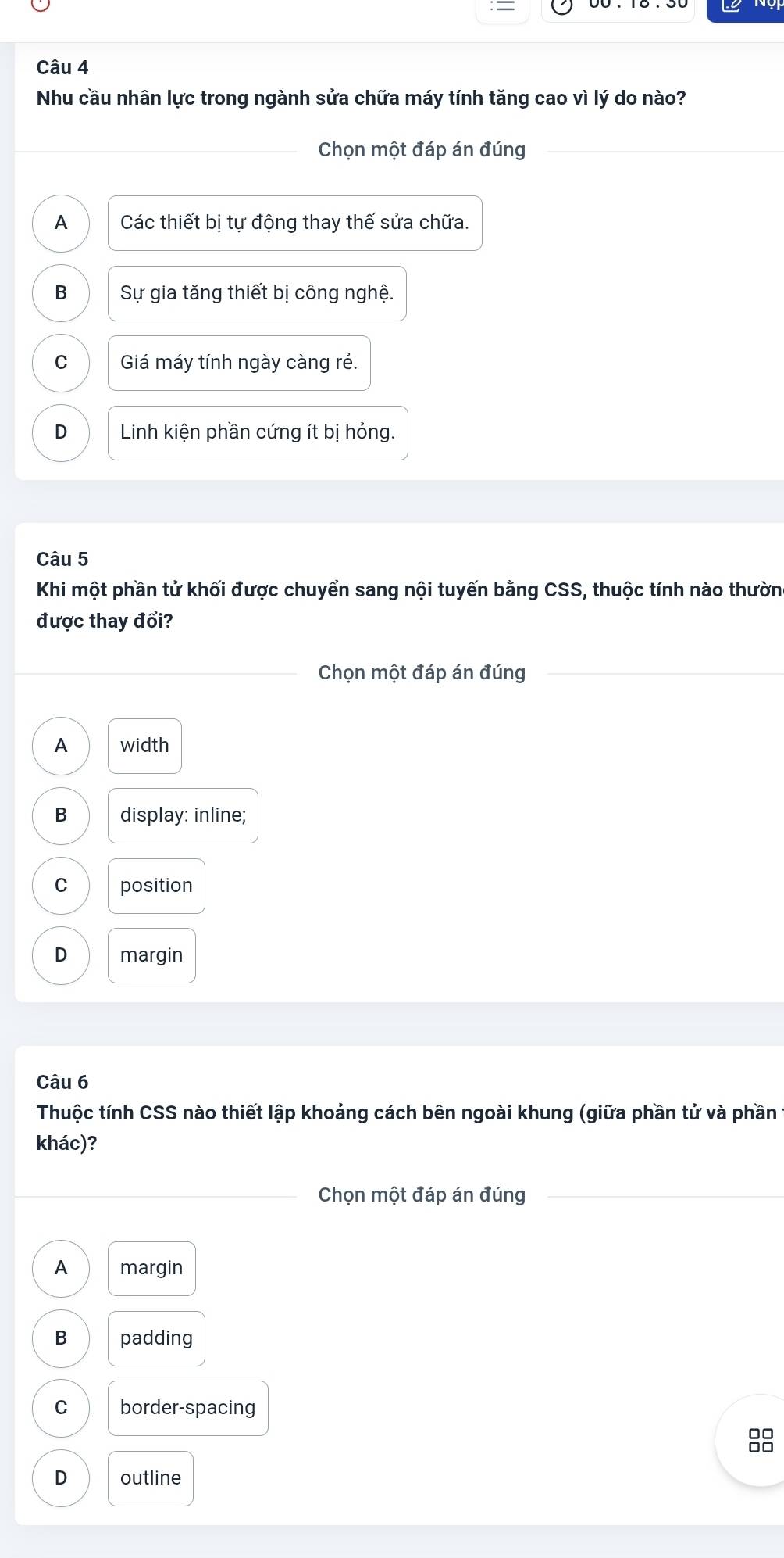 Nhu cầu nhân lực trong ngành sửa chữa máy tính tăng cao vì lý do nào?
Chọn một đáp án đúng
A Các thiết bị tự động thay thế sửa chữa.
B Sự gia tăng thiết bị công nghệ.
C Giá máy tính ngày càng rẻ.
D Linh kiện phần cứng ít bị hỏng.
Câu 5
Khi một phần tử khối được chuyển sang nội tuyến bằng CSS, thuộc tính nào thườn
được thay đổi?
Chọn một đáp án đúng
A width
B display: inline;
C position
D margin
Câu 6
Thuộc tính CSS nào thiết lập khoảng cách bên ngoài khung (giữa phần tử và phần
khác)?
Chọn một đáp án đúng
A margin
B padding
C border-spacing
88
D outline