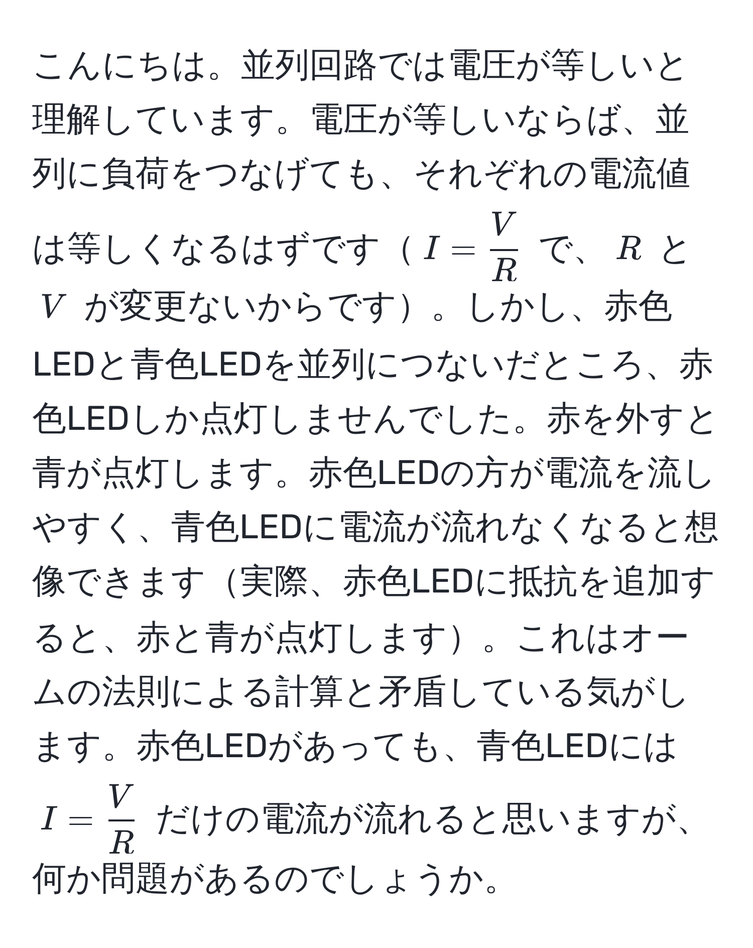 こんにちは。並列回路では電圧が等しいと理解しています。電圧が等しいならば、並列に負荷をつなげても、それぞれの電流値は等しくなるはずです$I =  V/R $ で、$R$ と $V$ が変更ないからです。しかし、赤色LEDと青色LEDを並列につないだところ、赤色LEDしか点灯しませんでした。赤を外すと青が点灯します。赤色LEDの方が電流を流しやすく、青色LEDに電流が流れなくなると想像できます実際、赤色LEDに抵抗を追加すると、赤と青が点灯します。これはオームの法則による計算と矛盾している気がします。赤色LEDがあっても、青色LEDには $I =  V/R $ だけの電流が流れると思いますが、何か問題があるのでしょうか。