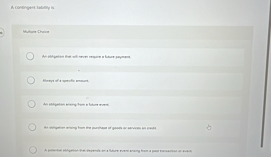 A contingent liability is:
Multiple Choice
An obligation that will never require a future payment.
Always of a specific amount.
An obligation arising from a future event.
An obligation arising from the purchase of goods or services on credit.
A potential obligation that depends on a future event arising from a past transaction or event.