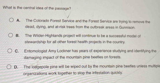 What is the central idea of the passage?
A. The Colorado Forest Service and the Forest Service are trying to remove the
dead, dying, and at-risk trees from the outbreak areas in Gunnison.
B. The Wilder-Highlands project will continue to be a successful model of
stewardship for all other forest health projects in the country.
C. Entomologist Amy Lockner has years of experience studying and identifying the
damaging impact of the mountain pine beetles on forests.
D. The lodgepole pine will be wiped out by the mountain pine beetles unless multiple
organizations work together to stop the infestation quickly.