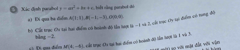 Xác định parabol y=ax^2+bx+c , biết rằng parabol đó 
a) Đi qua ba điểm A(1;1), B(-1;-3), O(0;0). 
b) Cắt trục Ox tại hai điểm có hoành độ lần lượt là -1 và 2, cắt trục Oy tại điểm có tung độ 
bằng −2. 
c) Đi qua điểm M(4;-6) cất trục Ox tại hai điểm có hoành độ lần lượt là 1 và 3. 
8 mét) so với mặt đất với vận 
h m