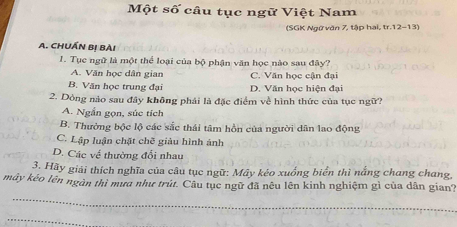 Một số câu tục ngữ Việt Nam
(SGK Ngữ văn 7, tập hai, tr.12-13)
A. CHUẨN Bị BÀI
1. Tục ngữ là một thể loại của bộ phận văn học nào sau đây?
A. Văn học dân gian C. Văn học cận đại
B. Văn học trung đại D. Văn học hiện đại
2. Dòng nào sau đây không phải là đặc điểm về hình thức của tục ngữ?
A. Ngắn gọn, súc tích
B. Thường bộc lộ các sắc thái tâm hồn của người dân lao động
C. Lập luận chặt chẽ giàu hình ảnh
D. Các vế thường đối nhau
3. Hãy giải thích nghĩa của câu tục ngữ: Mây kéo xuống biển thì nắng chang chang,
mây kéo lên ngàn thì mưa như trút. Câu tục ngữ đã nêu lên kinh nghiệm gì của dân gian?
_
_