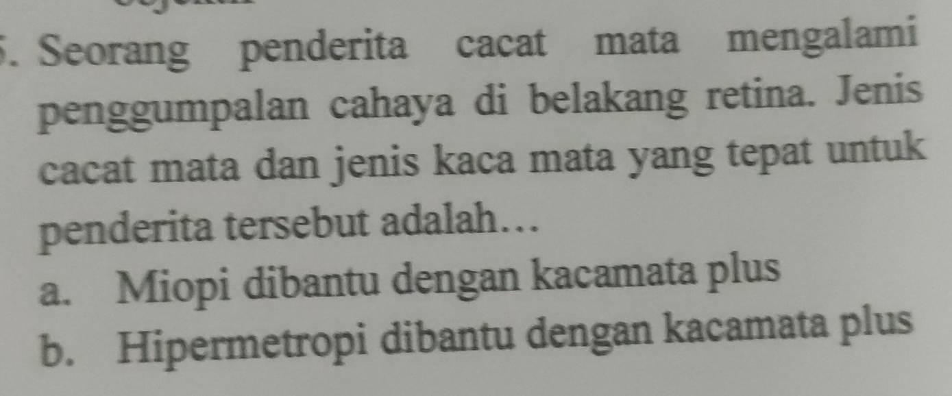 Seorang penderita cacat mata mengalami
penggumpalan cahaya di belakang retina. Jenis
cacat mata dan jenis kaca mata yang tepat untuk
penderita tersebut adalah…
a. Miopi dibantu dengan kacamata plus
b. Hipermetropi dibantu dengan kacamata plus