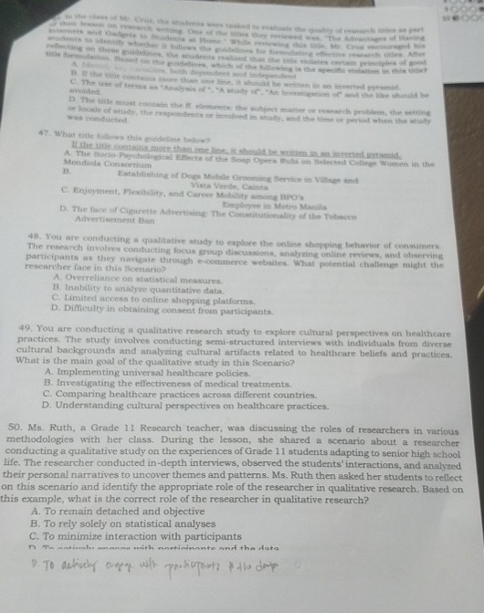 in the ctees of hir. Crus, the studente were toalked to realigate the quallty of resesrch titles as pars
o shen teaon an reemech welng. One of the sdes ter intetoa thes "Tee Adrantages of Masind
booruess and Cadpors to cradnere at Plator' Wh lr rednvlor thas hlor. My. Crsr emon raged his
eudents to ideorify whedsy it tollows the paiddoes te bemalisting afindore reamesh tes. Aes
relecting on these poidelines, the rudents ralized that the tide vidiaoes extais peluiples of goest
siale formtation. Taned on the ensiorttmes, which of the fillowing in the epeclfc whemes is this lher
A. Idenc  audles, both dependent and andependent
B. If the ticle contains more than one line, it should be wemes in as iverted pecamid
avuided C. The use of terms as "Arslynis of ". "A mady o" "A lveeh iganes of" and the liee should be
D. The title must contain the ff elements: the subject marter or research problem, the settinf
was conducted or locale of study, the respondents or insoived in snady, and the time cr period when the study
47. What title follows this guideline below?
If the title contains more than one line, it should be weitten in an inverted peramid.
Mendiola Consortium A. The Socio-Psychological Effects of the Soap Opera Rubi on Salected College Wumen in the
B. Establishing of Dogs Mobile Grooming Service in Village and
Vista Verde, Cainta
C. Enjoyment, Flexibility, and Career Mobility among BPO's
Employee in Merrs Manila
D. The face of Cigarette Advertising: The Constitutionality of the Tobacco
Advertisement Ban
48. You are conducting a qualitative study to explore the online shopping behavior of consumers.
The research involves conducting focus group discussions, analyzing online reviews, and observing
participants as they navigate through e-commerce websites. What potential challenge might the
rescarcher face in this Scenario?
A. Overreliance on statistical measures.
B. Inability to analyze quantitative data.
C. Limited access to online shopping platforms.
D. Difficulty in obtaining consent from participants
49. You are conducting a qualitative research study to explore cultural perspectives on healthcare
practices. The study involves conducting semi-structured interviews with individuals from diverse
cultural backgrounds and analyzing cultural artifacts related to healthcare beliefs and practices.
What is the main goal of the qualitative study in this Scenario?
A. Implementing universal healthcare policies.
B. Investigating the effectiveness of medical treatments.
C. Comparing healthcare practices across different countries.
D. Understanding cultural perspectives on healthcare practices.
50. Ms. Ruth, a Grade 11 Research teacher, was discussing the roles of researchers in various
methodologies with her class. During the lesson, she shared a scenario about a researcher
conducting a qualitative study on the experiences of Grade 11 students adapting to senior high school
life. The researcher conducted in-depth interviews, observed the students' interactions, and analyzed
their personal narratives to uncover themes and patterns. Ms. Ruth then asked her students to reflect
on this scenario and identify the appropriate role of the researcher in qualitative research. Based on
this example, what is the correct role of the researcher in qualitative research?
A. To remain detached and objective
B. To rely solely on statistical analyses
C. To minimize interaction with participants
∩ T-  a a tiv a h anoone with norticinante and the dets