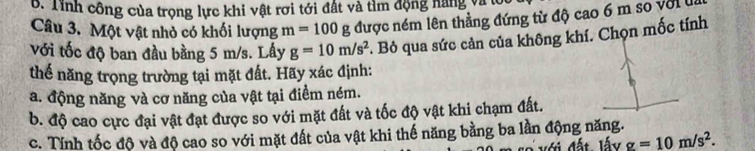 Tính công của trọng lực khi vật rơi tới đất và tìm động năng và t 
Câu 3. Một vật nhỏ có khối lượng m=100g được ném lên thẳng đứng từ độ cao 6 m so với u 
Với tốc độ ban đầu bằng 5 m/s. Lấy g=10m/s^2 :. Bỏ qua sức cản của không khí. Chọn mốc tính 
thế năng trọng trường tại mặt đất. Hãy xác định: 
a. động năng và cơ năng của vật tại điểm ném. 
b. độ cao cực đại vật đạt được so với mặt đất và tốc độ vật khi chạm đất. 
c. Tính tốc độ và độ cao so với mặt đất của vật khi thế năng bằng ba lần động năng. 
với đất, lấy g=10m/s^2.