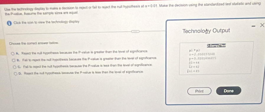 Use the technology display to make a decision to reject or fail to reject the null hypothesis at alpha =0.01. Make the decision using the standardized test statistic and using
the P -value. Assume the sample sizes are equal
Click the icon to view the technology display.
×
Technology Output
Choose the correct answer below.
2-Sampz Ies
A. Reject the null hypothesis because the P -value is greater than the level of significance mu 1>mu 2
z-2.050257248
B. Fail to reject the null hypothesis because the P -value is greater than the level of significance.
p=0.0201696671
overline x1=44
C. Fail to reject the hull hypothesis because the P -value is less than the level of significance.
overline x2=42
D. Reject the null hypothesis because the P -value is less than the level of significance ln 1=45
Print Done