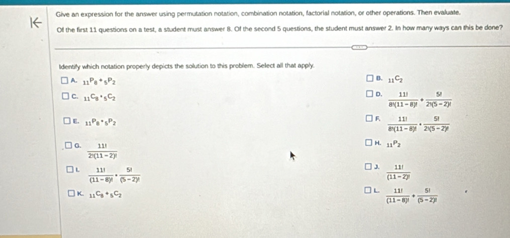 Give an expression for the answer using permutation notation, combination notation, factorial notation, or other operations. Then evaluate.
Of the first 11 questions on a test, a student must answer 8. Of the second 5 questions, the student must answer 2. In how many ways can this be done?
Identify which notation properly depicts the solution to this problem. Select all that apply.
A. _11P_8+_5P_2
B. _11C_2
C. _11C_8· _5C_2
D.  11!/8!(11-8)! + 5!/2!(5-2)! 
E, _11P_8· _5P_2
F.  11!/8!(11-8)! ·  5!/2!(5-2)! 
G.  11!/2!(11-2)! 
H. _11P_2
J.
L  11!/(11-8)! ·  5!/(5-2)!   11!/(11-2)! 
K. _11C_8+_5C_2
L.  11!/(11-8)! + 5!/(5-2)! 