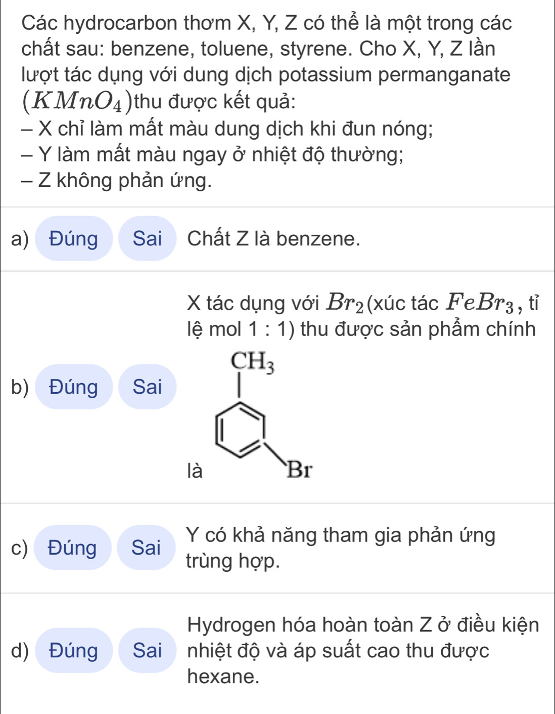 Các hydrocarbon thơm X, Y, Z có thể là một trong các
chất sau: benzene, toluene, styrene. Cho X, Y, Z lần
lượt tác dụng với dung dịch potassium permanganate
-1 MnO_4) thu được kết quả:
()
- X chỉ làm mất màu dung dịch khi đun nóng;
- Y làm mất màu ngay ở nhiệt độ thường;
- Z không phản ứng.
a) Đúng Sai Chất Z là benzene.
X tác dụng với Br_2 (xúc tác FeBr_3 , tỉ
lệ mol 1:1) thu được sản phẩm chính
b) Đúng Sai
c) Đúng Sai Y có khả năng tham gia phản ứng
trùng hợp.
Hydrogen hóa hoàn toàn Z ở điều kiện
d) Đúng Sai nhiệt độ và áp suất cao thu được
hexane.