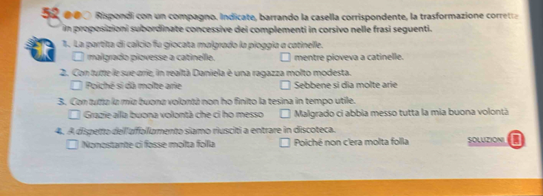 da o 0 ó Rispondi con un compagno. Indicate, barrando la casella corrispondente, la trasformazione corretta
in proposizioni subordinate concessive dei complementi in corsivo nelle frasi seguenti.
1. La partita di calcio fu giocata malgrado la pioggia a catinelle.
malgrado piovesse a catinelle. mentre pioveva a catinelle.
2. Con tutte le sue grie, in realtà Daniela è una ragazza molto modesta.
Poiché si dã molte arie Sebbene si dia molte arie
3. Con tutta la mia buona volontà non ho finito la tesina in tempo utile.
Grazie alla buona volontà che ci ho messo Malgrado ci abbia messo tutta la mia buona volontà
4. A dispetto delllufollumento siamo riusciti a entrare in discoteca.
Nonostante ci fosse molta folla Poiché non c'era molta folla SOLUZIONI