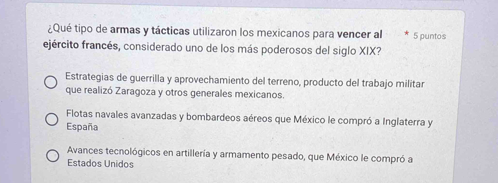 ¿Qué tipo de armas y tácticas utilizaron los mexicanos para vencer al * 5 puntos
ejército francés, considerado uno de los más poderosos del siglo XIX?
Estrategias de guerrilla y aprovechamiento del terreno, producto del trabajo militar
que realizó Zaragoza y otros generales mexicanos.
Flotas navales avanzadas y bombardeos aéreos que México le compró a Inglaterra y
España
Avances tecnológicos en artillería y armamento pesado, que México le compró a
Estados Unidos