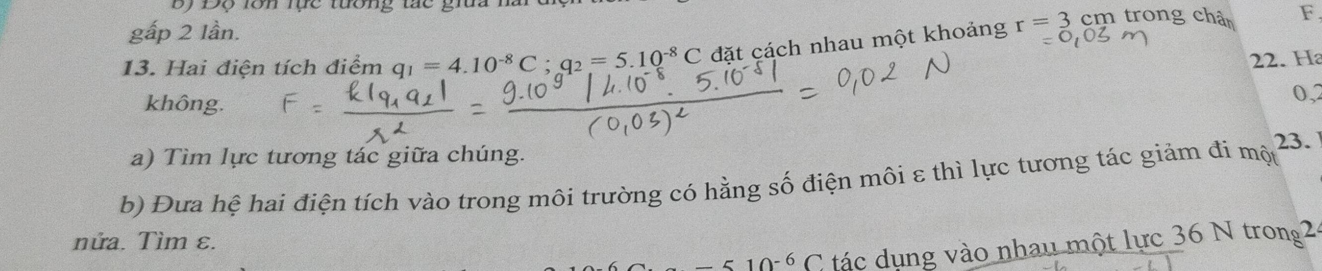 By Độ lớn lực tướng tác giữa 
gấp 2 lần. 
13. Hai điện tích điểm q_1=4.10^(-8)C; q_2=5.10^(-8)C đặt cách nhau một khoảng r=3cm trong chân
F. 
22. Ha 
không. 
0,2 
23. 
a) Tìm lực tương tác giữa chúng. 
b) Đưa hệ hai điện tích vào trong môi trường có hằng số điện môi ε thì lực tương tác giảm đi mhat Q
nửa. Tìm ε.
-510^(-6)C tác dụng vào nhau một lực 36 N trong2.