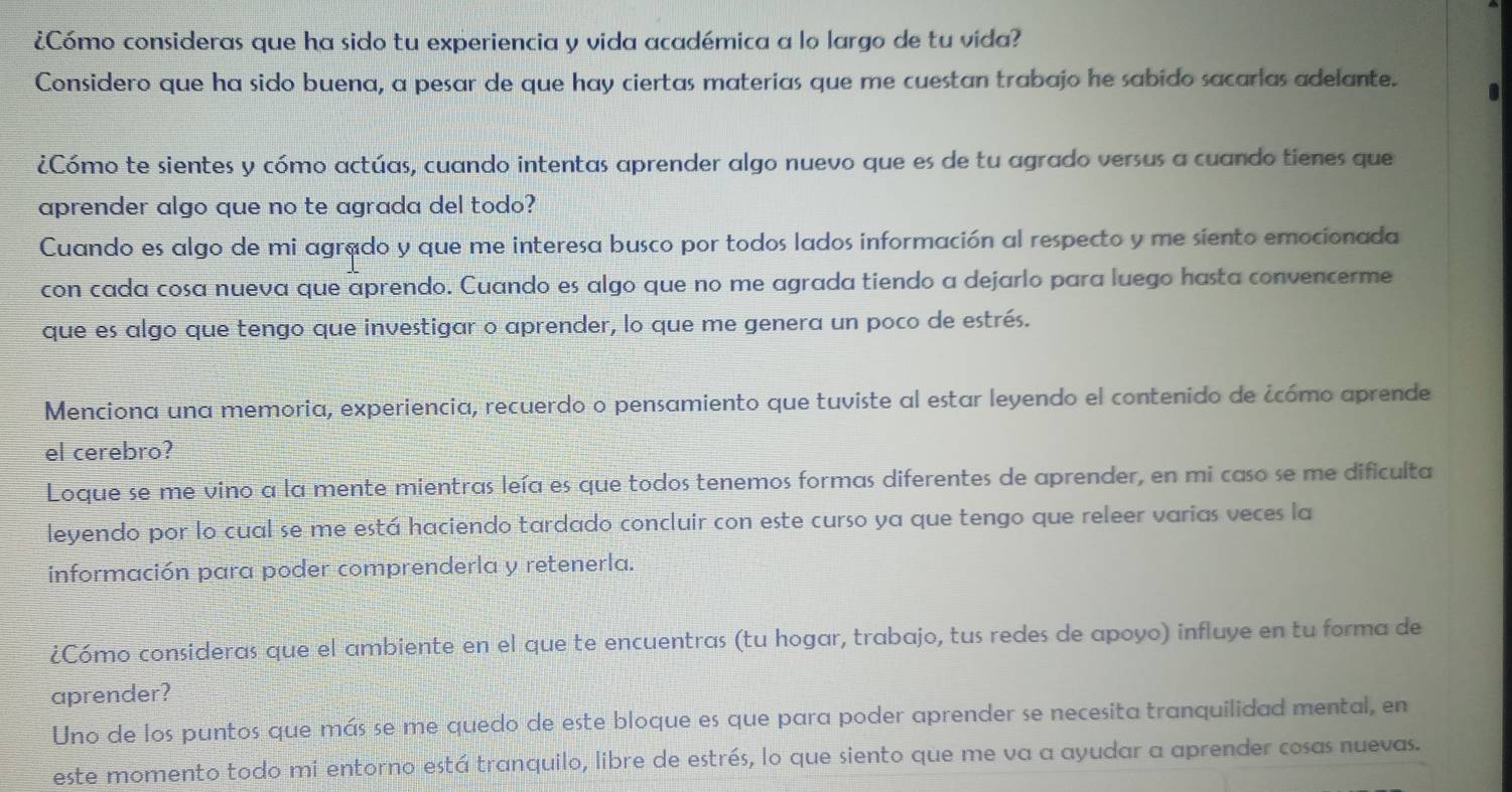 ¿Cómo consideras que ha sido tu experiencia y vida académica a lo largo de tu vida?
Considero que ha sido buena, a pesar de que hay ciertas materias que me cuestan trabajo he sabido sacarlas adelante. .
¿Cómo te sientes y cómo actúas, cuando intentas aprender algo nuevo que es de tu agrado versus a cuando tienes que
aprender algo que no te agrada del todo?
Cuando es algo de mi agrado y que me interesa busco por todos lados información al respecto y me siento emocionada
con cada cosa nueva que aprendo. Cuando es algo que no me agrada tiendo a dejarlo para luego hasta convencerme
que es algo que tengo que investigar o aprender, lo que me genera un poco de estrés.
Menciona una memoria, experiencia, recuerdo o pensamiento que tuviste al estar leyendo el contenido de ¿cómo aprende
el cerebro?
Loque se me vino a la mente mientras leía es que todos tenemos formas diferentes de aprender, en mi caso se me dificulta
leyendo por lo cual se me está haciendo tardado concluir con este curso ya que tengo que releer varias veces la
información para poder comprenderla y retenerla.
¿Cómo consideras que el ambiente en el que te encuentras (tu hogar, trabajo, tus redes de apoyo) influye en tu forma de
aprender?
Uno de los puntos que más se me quedo de este bloque es que para poder aprender se necesita tranquilidad mental, en
este momento todo mi entorno está tranquilo, libre de estrés, lo que siento que me va a ayudar a aprender cosas nuevas.