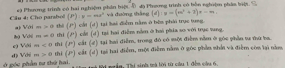 c) Phương trình có hai nghiệm phân biệt. Đ d) Phương trình có bốn nghiệm phân biệt.
Câu 4: Cho parabol (P):y=mx^2 và đường thẳng (d) : y=(m^2+2)x-m.
a) Với m>0 thì (P) cắt (d) tại hai điểm nằm ở bên phải trục tung.
b) Với m!= 0 thì (P) cắt (d) tại hai điểm nằm ở hai phía so với trục tung.
c) Với m<0</tex> thì (P) cắt (d) tại hai điểm, trong đó có một điểm nằm ở góc phần tư thứ ba.
d) Với m>0 thì (P) cắt (d) tại hai điểm, một điểm nằm ở góc phần nhất và điểm còn lại nằm
ở góc phần tư thứ hai.
Tời ngắn, Thí sinh trả lời từ câu 1 đến câu 6.