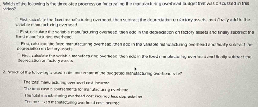 Which of the following is the three-step progression for creating the manufacturing overhead budget that was discussed in this
video?
First, calculate the fixed manufacturing overhead, then subtract the depreciation on factory assets, and finally add in the
variable manufacturing overhead.
First, calculate the variable manufacturing overhead, then add in the depreciation on factory assets and finally subtract the
fixed manufacturing overhead.
First, calculate the fixed manufacturing overhead, then add in the variable manufacturing overhead and finally subtract the
depreciation on factory assets.
First, calculate the variable manufacturing overhead, then add in the fixed manufacturing overhead and finally subtract the
depreciation on factory assets.
2. Which of the following is used in the numerator of the budgeted manufacturing overhead rate?
The total manufacturing overhead cost incurred
The total cash disbursements for manufacturing overhead
The total manufacturing overhead cost incurred less depreciation
The total fixed manufacturing overhead cost incurred