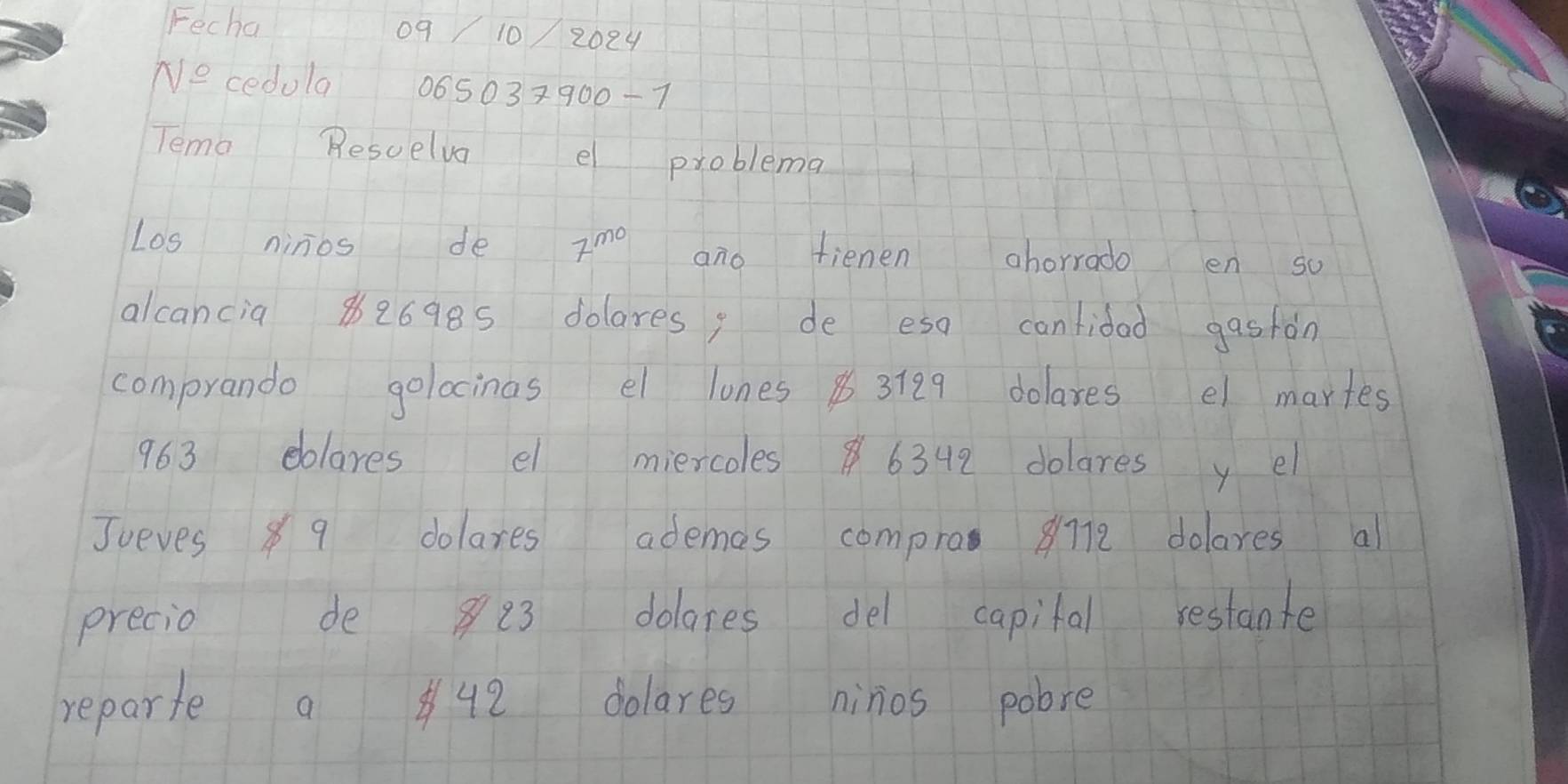 Fecha 
0q 10 2024 
Ne cedola 06503×900-7 
Tema Resuelva e problema 
Los ninos de 7^(mo) ano fienen ahorrado en so 
alcancia 82698s dolares, de eso cantidad gasfán 
comprando golocinas el lones 3789 dolaxes el martes
963 eblares el miercoles6342 dolares y el 
Jueves 89 dolares ademes compro 8712 dolares al 
precio de 8 23 dolares del capital restante 
reparte a 9 dolares ninios pobre