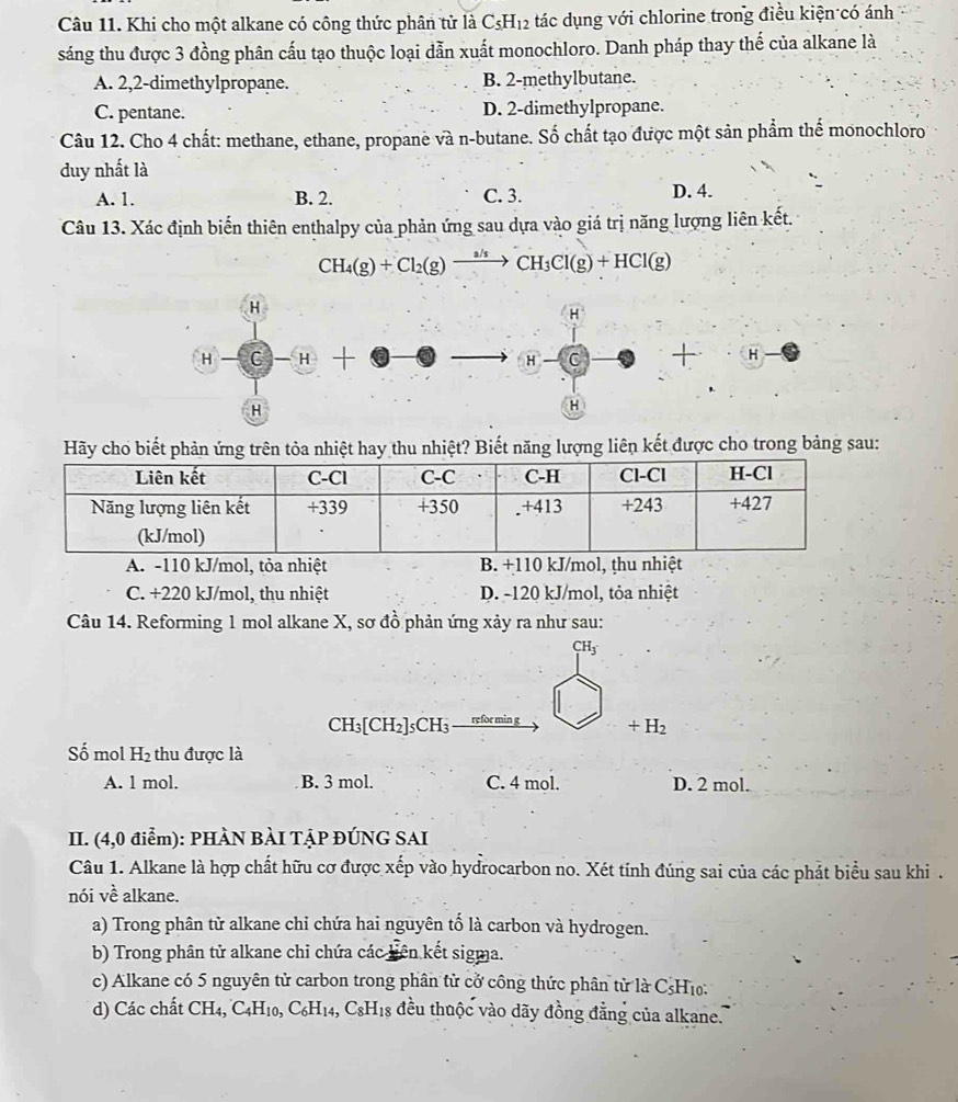 Khi cho một alkane có công thức phân tử là C_5H_12 tác dụng với chlorine trong điều kiện có ánh
sáng thu được 3 đồng phân cấu tạo thuộc loại dẫn xuất monochloro. Danh pháp thay thế của alkane là
A. 2,2-dimethylpropane. B. 2-methylbutane.
C. pentane. D. 2-dimethylpropane.
Câu 12. Cho 4 chất: methane, ethane, propane và n-butane. Số chất tạo được một sản phẩm thế monochloro
duy nhất là
A. 1. B. 2. C. 3. D. 4.
Câu 13. Xác định biến thiên enthalpy của phản ứng sau dựa vào giá trị năng lượng liên kết.
CH_4(g)+Cl_2(g)xrightarrow a/sCH_3Cl(g)+HCl(g)
H
H
H-C-H+
to H-C + · H Hto
H
H
Hãy cho biết phản ứng trên tỏa nhiệt hay thu nhiệt? Biết năng lượng liên kết được cho trong bảng sau:
A. -110 kJ/mol, tỏa nhiệt B. +110 kJ/mol, thu nhiệt
C. +220 kJ/mol, thu nhiệt D. -120 kJ/mol, tỏa nhiệt
Câu 14. Reforming 1 mol alkane X, sơ đồ phản ứng xảy ra như sau:
CH_3
CH_3[CH_2]_5CH refor min g +H_2
Số mol H_2 thu được là
A. 1 mol. B. 3 mol. C. 4 mol. D. 2 mol.
II. (4,0 điểm): PHÀN BÀI TẠP ĐÚNG SAI
Câu 1. Alkane là hợp chất hữu cơ được xếp vào hydrocarbon no. Xét tính đúng sai của các phát biểu sau khi .
nói về alkane.
a) Trong phân tử alkane chi chứa hai nguyên tố là carbon và hydrogen.
b) Trong phân tử alkane chi chứa các liên kết sigma.
c) Alkane có 5 nguyên tử carbon trong phân tử cở công thức phân từ là CsH₁:
d) Các chất CH_4,C_4H_10,C_6H_14,C_8H_18 đều thuộc vào dãy đồng đẳng của alkane.