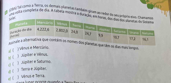 no
(OBA) Tal como a Terra, os demais planetas também giram ao redor do seu próprio 
uma volta completa de dia. A tabela mostra a duração, em
têm os dias mais longos,
a)( ) Vênus e Mercúrio.
b)( ) Júpiter e Vênus.
c)( ) Júpiter e Saturno.
d)( ) Terra e Júpiter.
e)( ) Vênus e Terra.