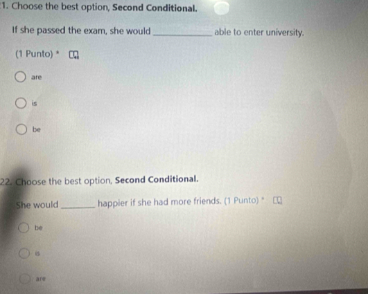 Choose the best option, Second Conditional.
If she passed the exam, she would _able to enter university.
(1 Punto) *
are
is
be
22. Choose the best option, Second Conditional.
She would _happier if she had more friends. (1 Punto) *
be
is
are