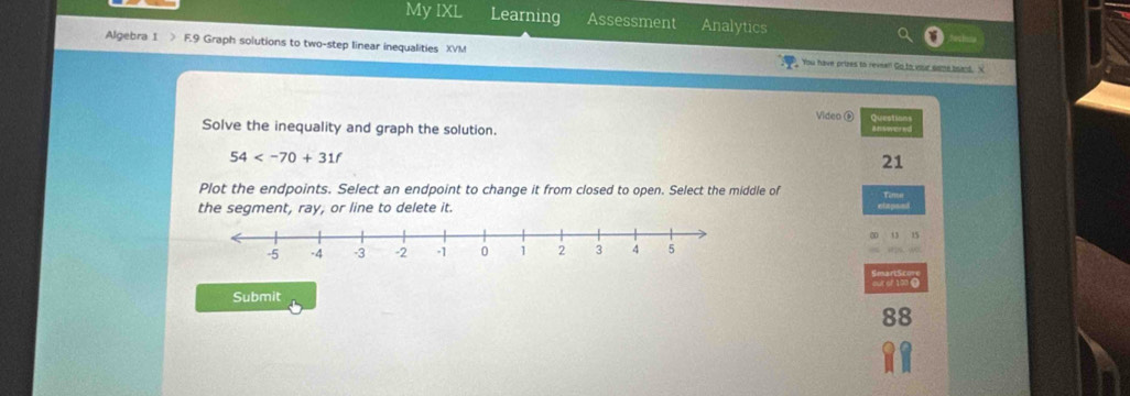 My IXL Learning Assessment Analytics 
Algebra 1 > F.9 Graph solutions to two-step linear inequalities XVM You have prizes to reveal Go to vee nime beand 
Video ⑥ Queations 
Solve the inequality and graph the solution.

54
21 
Plot the endpoints. Select an endpoint to change it from closed to open. Select the middle of 
the segment, ray, or line to delete it. 
Submit 
88