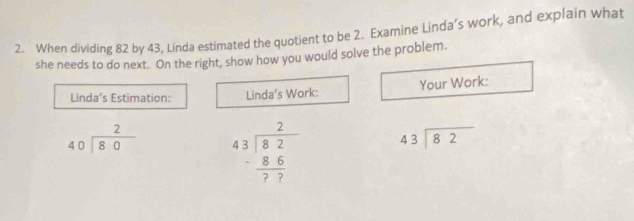 When dividing 82 by 43, Linda estimated the quotient to be 2. Examine Linda’s work, and explain what
she needs to do next. On the right, show how you would solve the problem.
Linda’s Estimation: Linda’s Work: Your Work:
beginarrayr 2 40encloselongdiv 80endarray beginarrayr 2 43encloselongdiv 82 -frac  8/77 endarray  beginarrayr 43encloselongdiv 82endarray