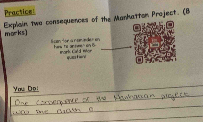 Practice: 
Explain two consequences of the Manhattan Project. (8 
marks) 
Scan for a reminder on lor 
how to answer an 8 - __Tube 
mark Cold War 
question! 
You Do: