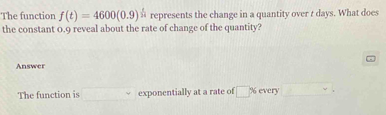 The function f(t)=4600(0.9)^ t/24  represents the change in a quantity over t days. What does 
the constant 0.9 reveal about the rate of change of the quantity? 
Answer 
The function is exponentially at a rate of □ % every □.