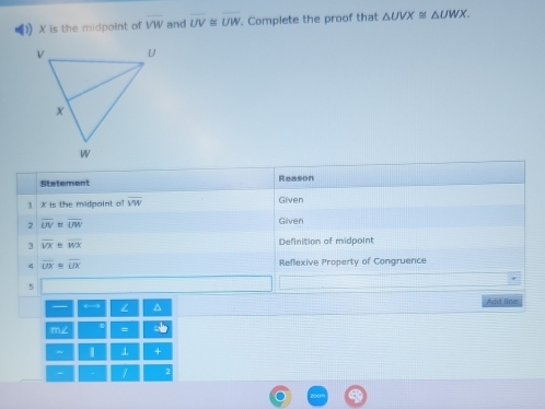 () X is the midpoint of VW and overline UV ~ overline UW. Complete the proof that △ UVX≌ △ UWX. 
Stetement Reason
X is the midpoint of overline VW Given 
2 overline UV=overline UW Given 
3 overline VX≌ overline WX Definition of midpoint 
4 overline UX≌ overline UX Reflexive Property of Congruence 
5 
← 
Add line 
= 
| 1 +