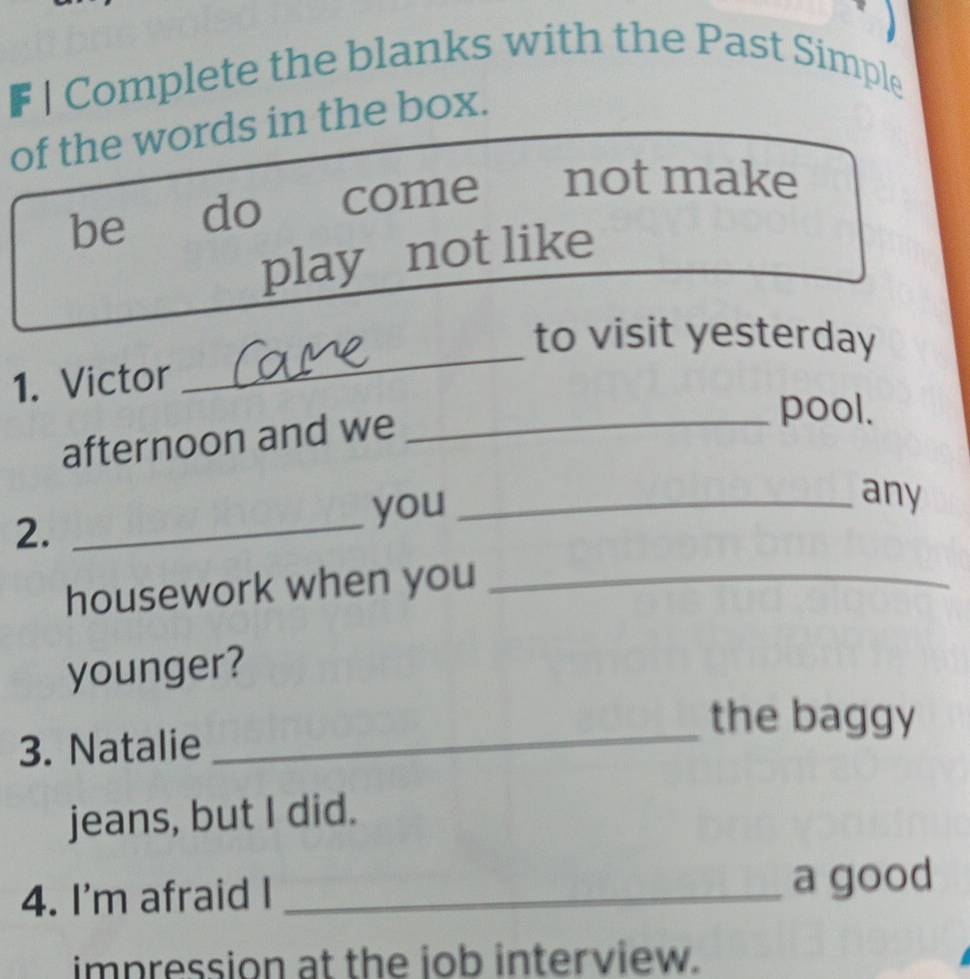 Complete the blanks with the Past Simple 
of the words in the box. 
be do come not make 
play not like 
_ 
to visit yesterday 
1. Victor 
afternoon and we_ 
pool. 
2. _you_ 
any 
housework when you_ 
younger? 
the baggy 
3. Natalie 
_ 
jeans, but I did. 
4. I'm afraid I _a good 
impression at the iob interview.