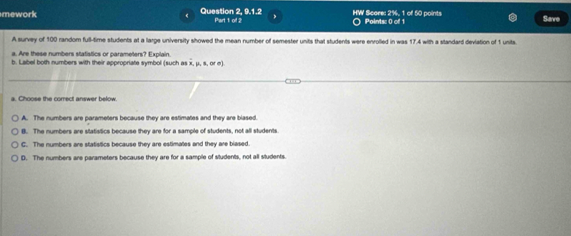 mework Question 2, 9.1.2 Score: 21 , 1 of 50 points Save
<
HW
Part 1 of 2 Points: 0 of 1
A survey of  100 random full-time students at a large university showed the mean number of semester units that students were enrolled in was 17.4 with a standard deviation of 1 units.
a. Are these numbers statistics or parameters? Explain.
b. Label both numbers with their appropriate symbol (such as x, μ, s, or σ).
a. Choose the correct answer below.
A. The numbers are parameters because they are estimates and they are biased.
B. The numbers are statistics because they are for a sample of students, not all students.
C. The numbers are statistics because they are estimates and they are biased.
D. The numbers are parameters because they are for a sample of students, not all students.