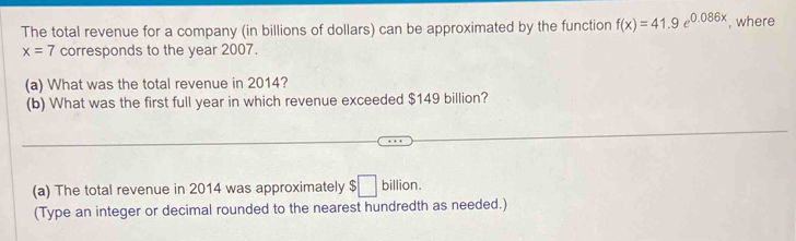 The total revenue for a company (in billions of dollars) can be approximated by the function f(x)=41.9e^(0.086x) , where
x=7 corresponds to the year 2007. 
(a) What was the total revenue in 2014? 
(b) What was the first full year in which revenue exceeded $149 billion? 
_ 
(a) The total revenue in 2014 was approximately $□ billion. 
(Type an integer or decimal rounded to the nearest hundredth as needed.)