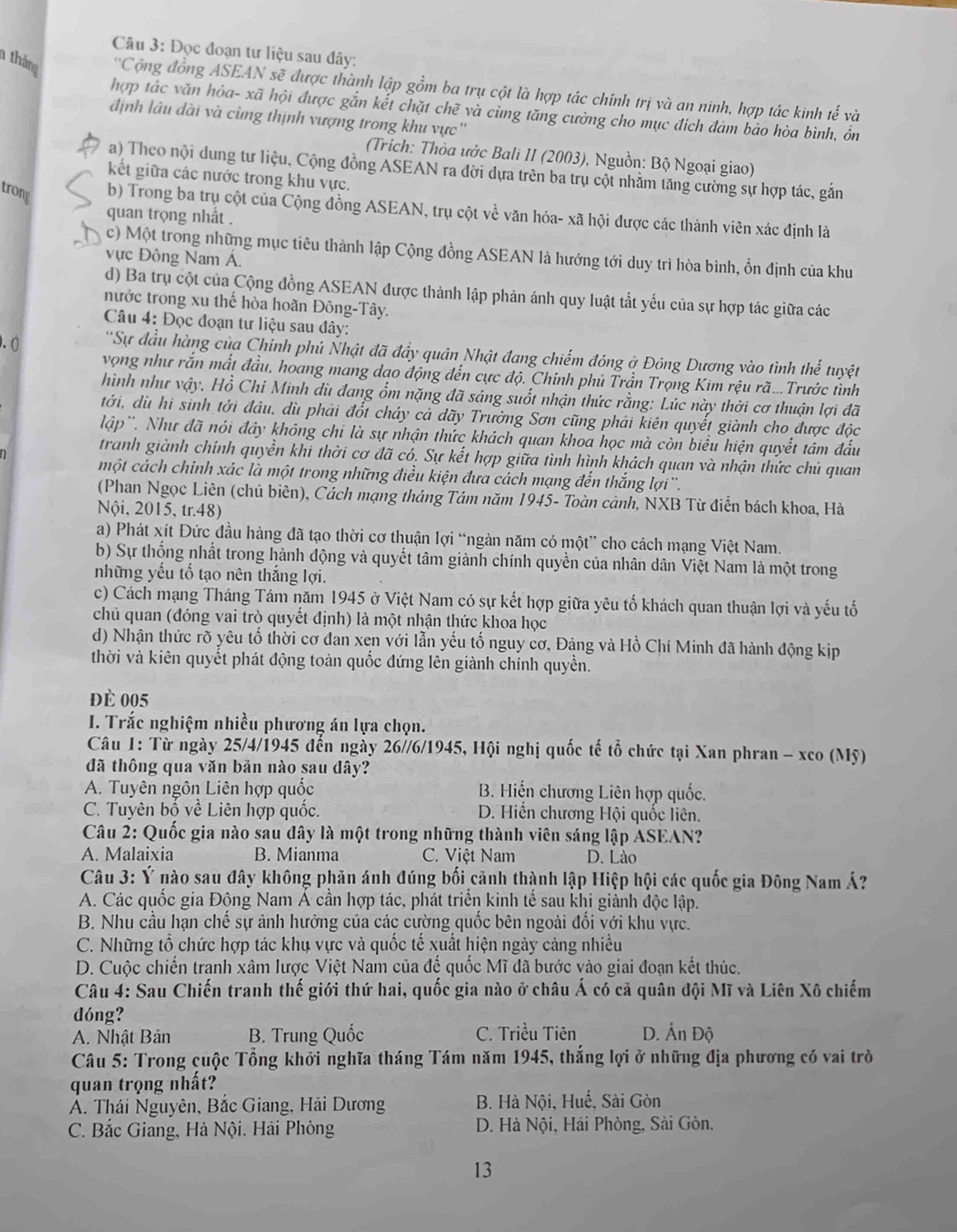 Đọc đoạn tư liệu sau đây:
1 tháng  ''Cộng đồng ASEAN sẽ được thành lập gồm ba trụ cột là hợp tác chính trị và an ninh, hợp tác kinh tế và
hợp tác văn hóa- xã hội được gắn kết chặt chẽ và cùng tăng cường cho mục địch đám bảo hòa bình, ôn
định lâu dài và cùng thịnh vượng trong khu vực ''
(Trích: Thòa ước Bali II (2003), Nguồn: Bộ Ngoại giao)
a) Theo nội dung tư liệu, Cộng đồng ASEAN ra đời dựa trên ba trụ cột nhằm tăng cường sự hợp tác, gắn
kết giữa các nước trong khu vực.
trong b) Trong ba trụ cột của Cộng đồng ASEAN, trụ cột về văn hóa- xã hội được các thành viên xác định là
quan trọng nhất .
c) Một trong những mục tiêu thành lập Cộng đồng ASEAN là hướng tới duy trì hòa bình, ổn định của khu
vực Đông Nam Á.
d) Ba trụ cột của Cộng đồng ASEAN được thành lập phản ánh quy luật tất yếu của sự hợp tác giữa các
nước trong xu thế hòa hoãn Đông-Tây.
Câu 4: Đọc đoạn tư liệu sau đây:
.0  ''Sự đầu hàng của Chinh phủ Nhật đã đầy quân Nhật đang chiếm đóng ở Đông Dương vào tình thể tuyệt
vọng như rắn mất đầu, hoang mang dạo động đến cực độ. Chính phủ Trần Trọng Kim rệu rã...Trước tình
hình như vậy. Hồ Chí Minh dù đang ổm nặng đã sáng suốt nhận thức rằng: Lúc này thời cơ thuận lợi đã
tới, dù hi sinh tới đầu, dù phải đốt cháy cả dãy Trường Sơn cũng phải kiên quyết giành cho được độc
lập''. Như đã nói đây không chi là sự nhận thức khách quan khoa học mà còn biểu hiện quyết tâm đầu
tranh giành chính quyền khi thời cơ đã có. Sự kết hợp giữa tình hình khách quan và nhận thức chủ quan
một cách chính xác là một trong những điều kiện đưa cách mạng đến thắng lợi''.
(Phan Ngọc Liên (chủ biên), Cách mạng tháng Tám năm 1945- Toàn cảnh, NXB Từ điển bách khoa, Hà
Nội, 2015, tr.48)
a) Phát xít Đức đầu hàng đã tạo thời cơ thuận lợi “ngàn năm có một” cho cách mạng Việt Nam.
b) Sự thống nhất trong hành động và quyết tâm giành chính quyền của nhân dân Việt Nam là một trong
những yếu tổ tạo nên thắng lợi.
c) Cách mạng Tháng Tám năm 1945 ở Việt Nam có sự kết hợp giữa yêu tố khách quan thuận lợi và yếu tổ
chủ quan (đóng vai trò quyết định) là một nhận thức khoa học
d) Nhận thức rõ yêu tổ thời cơ đan xẹn với lẫn yếu tố nguy cơ, Đảng và Hồ Chí Minh đã hành động kịp
thời và kiên quyết phát động toàn quốc đứng lên giành chính quyền.
đè 005
I. Trắc nghiệm nhiều phương án lựa chọn.
Câu 1: Từ ngày 25/4/1945 đến ngày 26//6/1945, Hội nghị quốc tế tổ chức tại Xan phran - xco (Mỹ)
đã thông qua văn bản nào sau đây?
A. Tuyên ngôn Liên hợp quốc B. Hiến chương Liên hợp quốc.
C. Tuyên bố về Liên hợp quốc. D. Hiến chương Hội quốc liên.
* Câu 2: Quốc gia nào sau dây là một trong những thành viên sáng lập ASEAN?
A. Malaixia B. Mianma C. Việt Nam D. Lào
Câu 3: Ý nào sau đây không phản ánh đúng bối cảnh thành lập Hiệp hội các quốc gia Đông Nam Á?
A. Các quốc gia Động Nam Á cần hợp tác, phát triển kinh tế sau khi giành độc lập.
B. Nhu cầu hạn chế sự ảnh hưởng của các cường quốc bên ngoài đổi với khu vực.
C. Những tổ chức hợp tác khụ vực và quốc tế xuất hiện ngày cảng nhiều
D. Cuộc chiến tranh xâm lược Việt Nam của đế quốc Mĩ đã bước vào giai đoạn kết thúc.
Câu 4: Sau Chiến tranh thế giới thứ hai, quốc gia nào ở châu Á có cả quân đội Mĩ và Liên Xô chiếm
dóng?
A. Nhật Bản B. Trung Quốc C. Triều Tiên D. Ấn Độ
Câu 5: Trong cuộc Tổng khởi nghĩa tháng Tám năm 1945, thắng lợi ở những địa phương có vai trò
quan trọng nhất?
A. Thái Nguyên, Bắc Giang, Hải Dương B. Hà Nội, Huế, Sài Gòn
C. Bắc Giang, Hà Nội. Hải Phòng  D. Hà Nội, Hải Phòng, Sài Gòn,
13