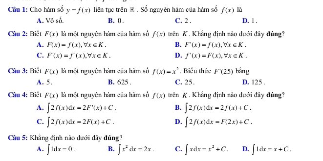 Cho hàm số y=f(x) liên tục trên R . Số nguyên hàm của hàm số f(x) là
A. Vô số. B. 0. C. 2. D. 1.
Câu 2: Biết F(x) là một nguyên hàm của hàm số f(x) trên K . Khẳng định nào dưới đây đúng?
A. F(x)=f(x), forall x∈ K. B. F'(x)=f(x), forall x∈ K.
C. F'(x)=f'(x), forall x∈ K. D. f'(x)=F(x), forall x∈ K. 
Câu 3: Biết F(x) là một nguyên hàm của hàm số f(x)=x^2. Biểu thức F'(25) bằng
A. 5. B. 625. C. 25. D. 125.
Câu 4: Biết F(x) là một nguyên hàm của hàm số f(x) trên K. Khẳng định nào dưới đây đúng?
A. ∈t 2f(x)dx=2F'(x)+C. ∈t 2f(x)dx=2f(x)+C. 
B.
C. ∈t 2f(x)dx=2F(x)+C. ∈t 2f(x)dx=F(2x)+C. 
D.
Câu 5: Khẳng định nào dưới đây đúng?
A. ∈t 1dx=0. B. ∈t x^2dx=2x. C. ∈t xdx=x^2+C. D. ∈t 1dx=x+C.