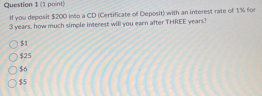 If you deposit $200 into a CD (Certificate of Deposit) with an interest rate of 1% for
3 years, how much simple interest will you earn after THREE years?
$1
$25
$6
$5