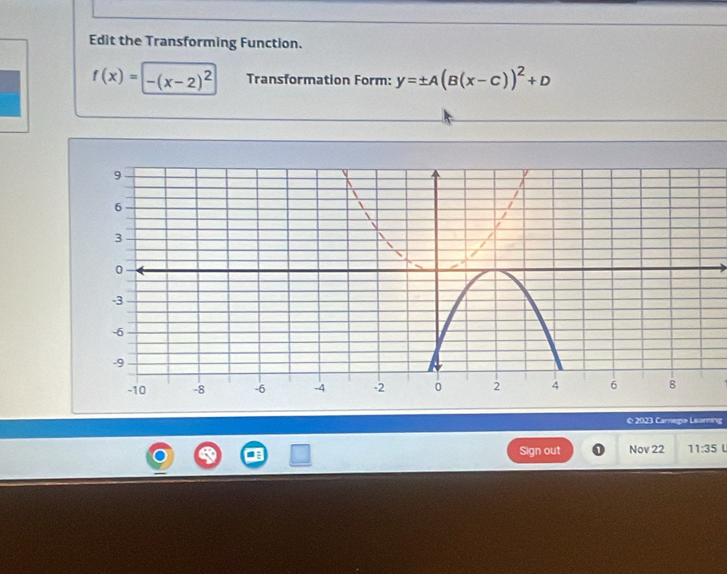 Edit the Transforming Function.
f(x)=-(x-2)^2 Transformation Form: y=± A(B(x-c))^2+D
© 2023 Carnegie Learning 
Sign out Nov 22 11:35 U