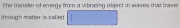 The transfer of energy from a vibrating object in waves that travel 
through matter is called