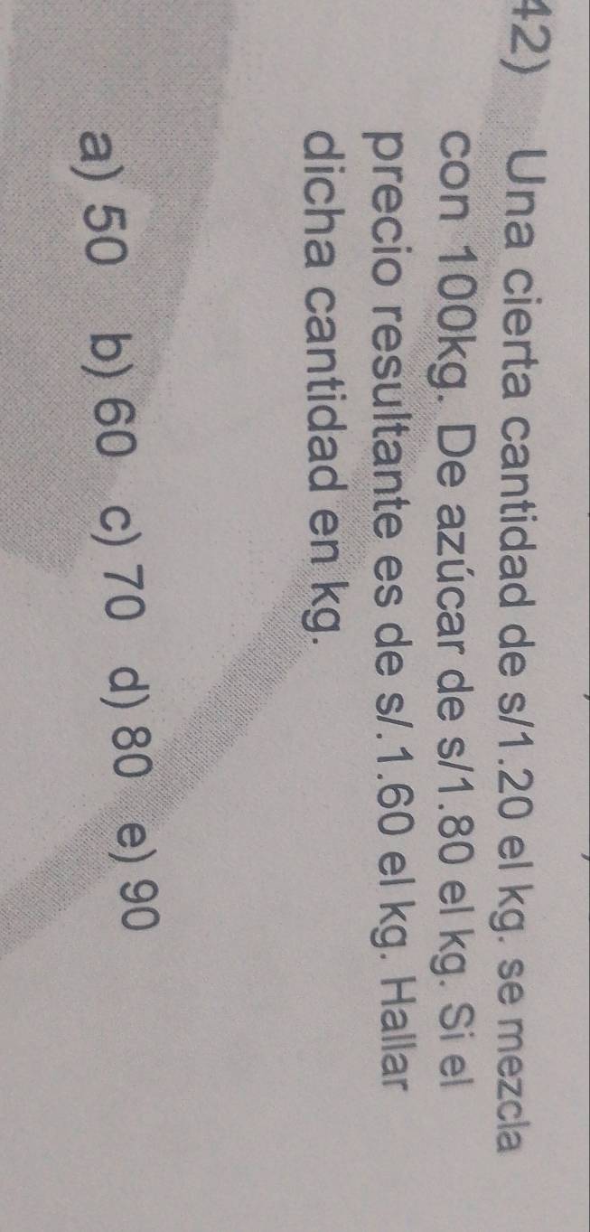 Una cierta cantidad de s/1.20 el kg. se mezcla
con 100kg. De azúcar de s/1.80 el kg. Si el
precio resultante es de s/.1.60 el kg. Hallar
dicha cantidad en kg.
a) 50 b) 60 c) 70 d) 80 e) 90