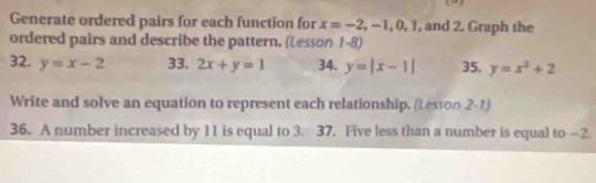 Generate ordered pairs for each function for x=-2, -1, 0, 1 , and 2. Graph the 
ordered pairs and describe the pattern. (Lesson 1-8) 
32. y=x-2 33. 2x+y=1 34. y=|x-1| 35. y=x^2+2
Write and solve an equation to represent each relationship. (Lesson 2-1) 
36. A number increased by 11 is equal to 3. 37. Five less than a number is equal to —2.