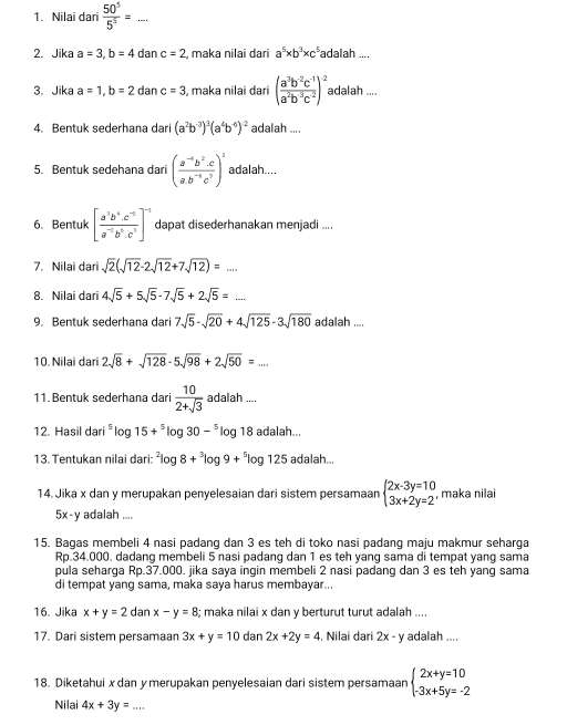 □ 
1. Nilai dari  50^5/5^5 = ·s _
2. Jika a=3,b=4 dan c=2 , maka nilai dari a^5* b^3* c^5 adalah ....
3. Jika a=1,b=2 dan c=3 , maka nilai dari ( (a^3b^(-2)c^(-1))/a^2b^3c^2 )^-2 adalah ....
4. Bentuk sederhana dari (a^2b^(-3))^3(a^4b^(-6))^-2 adalah ....
5. Bentuk sedehana dari ( (a^(-4)b^2.c)/a.b^(-1)c^3 )^2 adalah....
6. Bentuk [ (a^3b^4· c^(-2))/a^(-2)b^6· c^3 ]^-3 dapat disederhanakan menjadi ....
7. Nilai dari sqrt(2)(sqrt(12)-2sqrt(12)+7sqrt(12))=....
8. Nilai dari 4sqrt(5)+5sqrt(5)-7sqrt(5)+2sqrt(5)=
9. Bentuk sederhana dari 7sqrt(5)-sqrt(20)+4sqrt(125)-3sqrt(180) adalah ....
10. Nilai dari 2sqrt(8)+sqrt(128)-5sqrt(98)+2sqrt(50)=....
11. Bentuk sederhana dari  10/2+sqrt(3)  adalah ...,
12. Hasil dari^5log 15+^5log 30-^5log 8 adalah...
13. Tentukan nilai dari: ^2log 8+^3log 9+^5log 125 adalah...
14. Jika x dan y merupakan penyelesaian dari sistem persamaan beginarrayl 2x-3y=10 3x+2y=2endarray. , maka nilai
5x-y adalah ....
15. Bagas membeli 4 nasi padang dan 3 es teh di toko nasi padang maju makmur seharga
Rp.34.000. dadang membeli 5 nasi padang dan 1 es teh yang sama di tempat yang sama
pula seharga Rp.37.000. jika saya ingin membeli 2 nasi padang dan 3 es teh yang sama
di tempat yang sama, maka saya harus membayar...
16. Jika x+y=2 dan x-y=8; maka nilai x dan y berturut turut adalah ....
17. Dari sistem persamaan 3x+y=10 dan2x+2y=4 Nilai dari 2x- γ adalah ....
18. Diketahui x dan y merupakan penyelesaian dari sistem persamaan beginarrayl 2x+y=10 -3x+5y=-2endarray.
Nilai 4x+3y=. _